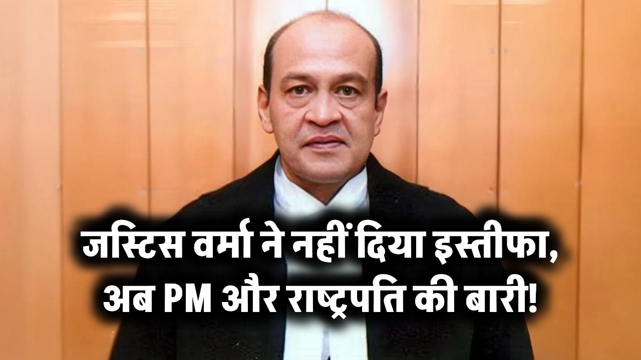 जस्टिस वर्मा ने नहीं दिया इस्तीफा, अब PM और राष्ट्रपति की बारी!